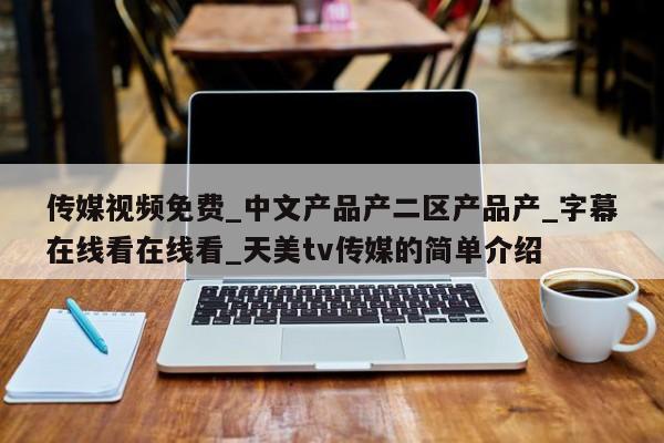 传媒视频免费_中文产品产二区产品产_字幕在线看在线看_天美tv传媒的简单介绍