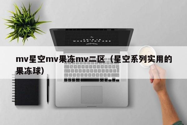 mv星空mv果冻mv二区(星空系列实用的果冻球)