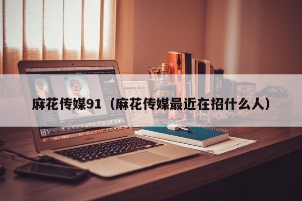 麻花传媒91(麻花传媒最近在招什么人)