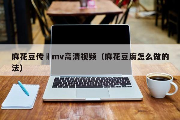 麻花豆传禖mv高清视频(麻花豆腐怎么做的法)