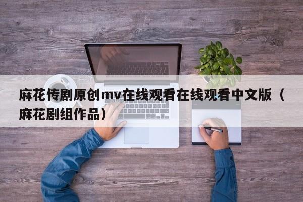 麻花传剧原创mv在线观看在线观看中文版(麻花剧组作品)