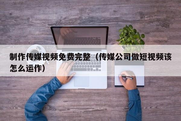 制作传媒视频免费完整(传媒公司做短视频该怎么运作)