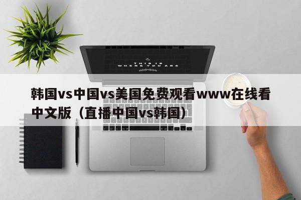 韩国vs中国vs美国免费观看www在线看中文版(直播中国vs韩国)