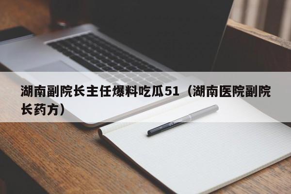 湖南副院长主任爆料吃瓜51(湖南医院副院长药方)