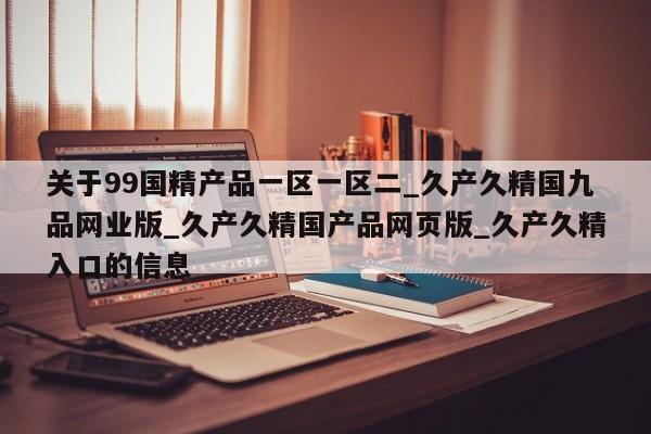 关于99国精产品一区一区二_久产久精国九品网业版_久产久精国产品网页版_久产久精入口的信息