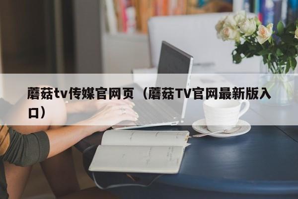 蘑菇tv传媒官网页(蘑菇TV官网最新版入口)