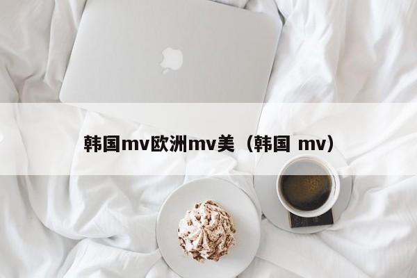 韩国mv欧洲mv美(韩国 mv)