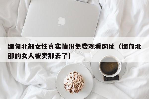 缅甸北部女性真实情况免费观看网址(缅甸北部的女人被卖那去了)