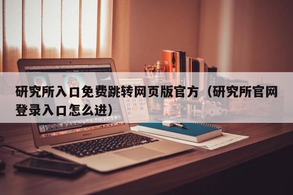 研究所入口免费跳转网页版官方(研究所官网登录入口怎么进)